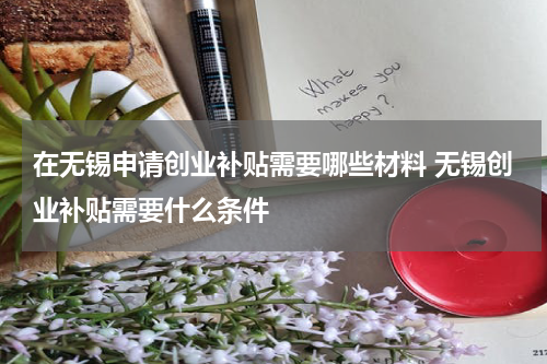 在无锡申请创业补贴需要哪些材料 无锡创业补贴需要什么条件