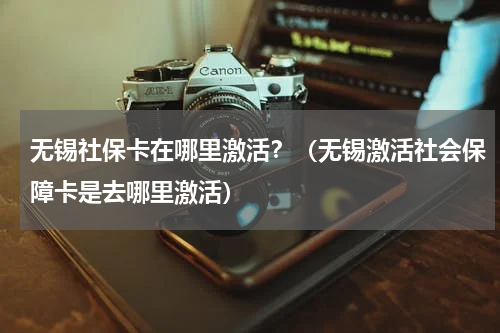 无锡社保卡在哪里激活?(无锡激活社会保障卡是去哪里激活)