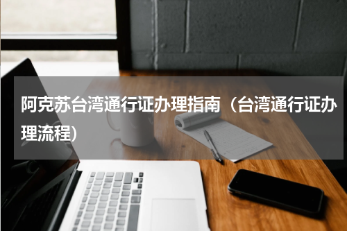 阿克苏台湾通行证办理指南（台湾通行证办理流程）