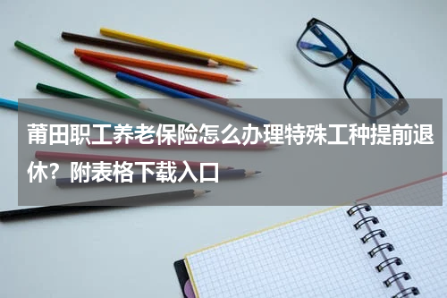 莆田职工养老保险怎么办理特殊工种提前退休?附表格下载入口