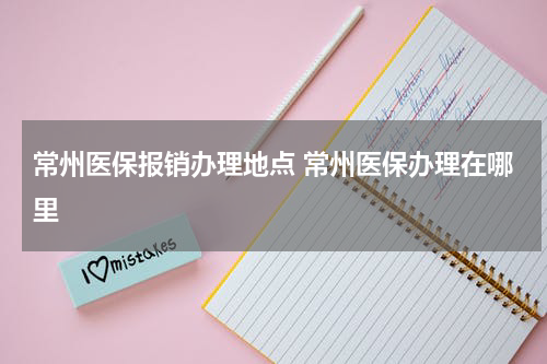 常州医保报销办理地点 常州医保办理在哪里