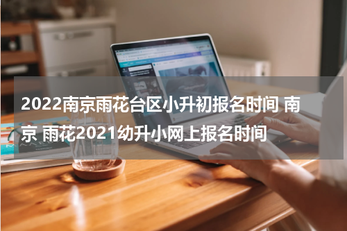2022南京雨花台区小升初报名时间 南京 雨花2021幼升小网上报名时间