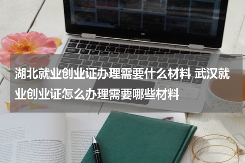 湖北就业创业证办理需要什么材料 武汉就业创业证怎么办理需要哪些材料