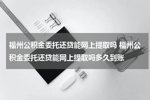 福州公积金委托还贷能网上提取吗 福州公积金委托还贷能网上提取吗多久到账