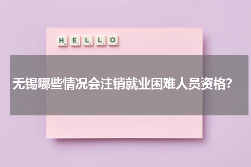 无锡哪些情况会注销就业困难人员资格？