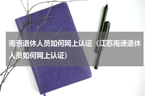 南京退休人员如何网上认证（江苏南通退休人员如何网上认证）