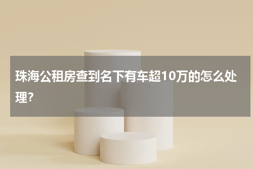 珠海公租房查到名下有车超10万的怎么处理？