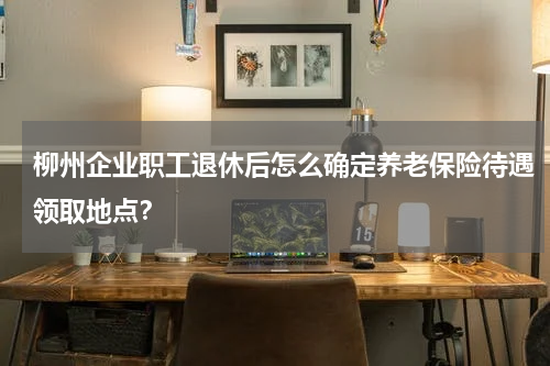 柳州企业职工退休后怎么确定养老保险待遇领取地点？