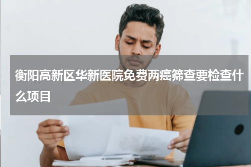 衡阳高新区华新医院免费两癌筛查要检查什么项目