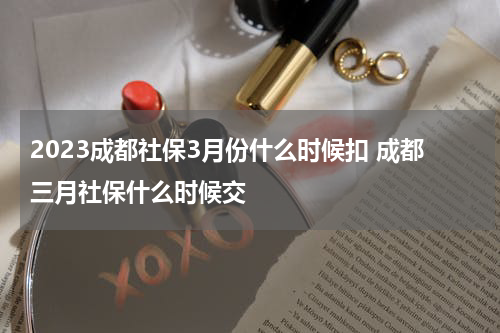 2023成都社保3月份什么时候扣 成都三月社保什么时候交