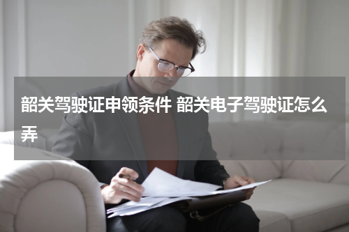 韶关驾驶证申领条件 韶关电子驾驶证怎么弄