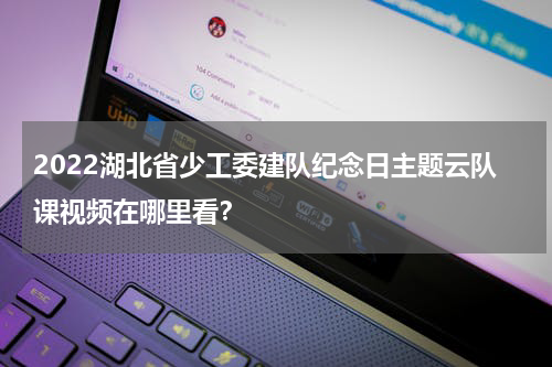2022湖北省少工委建队纪念日主题云队课视频在哪里看？