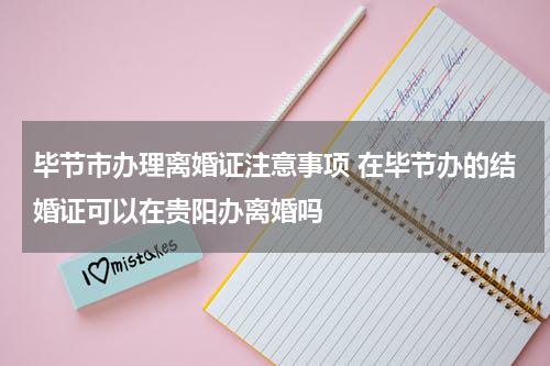 毕节市办理离婚证注意事项 在毕节办的结婚证可以在贵阳办离婚吗