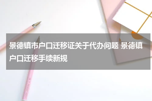 景德镇市户口迁移证关于代办问题 景德镇户口迁移手续新规