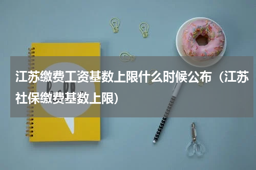 江苏缴费工资基数上限什么时候公布（江苏社保缴费基数上限）