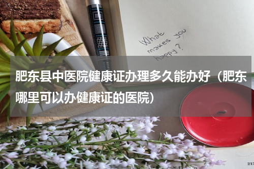 肥东县中医院健康证办理多久能办好（肥东哪里可以办健康证的医院）