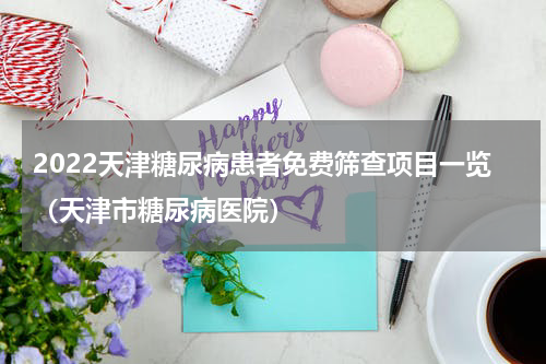 2022天津糖尿病患者免费筛查项目一览(天津市糖尿病医院)