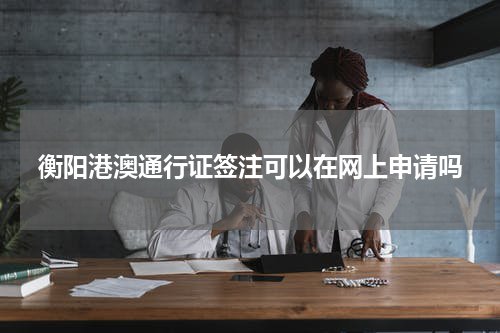 衡阳港澳通行证签注可以在网上申请吗