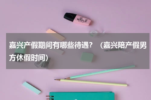 嘉兴产假期间有哪些待遇？（嘉兴陪产假男方休假时间）