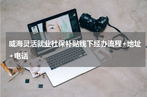 威海灵活就业社保补贴线下经办流程+地址+电话