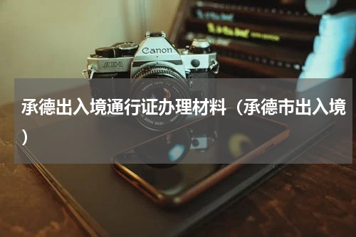 承德出入境通行证办理材料(承德市出入境)