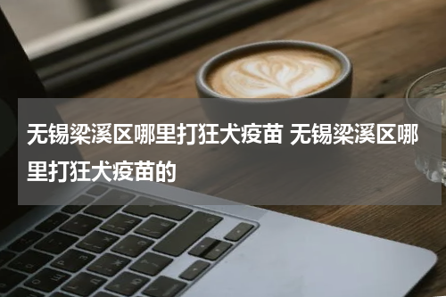 无锡梁溪区哪里打狂犬疫苗 无锡梁溪区哪里打狂犬疫苗的