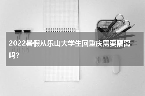 2022暑假从乐山大学生回重庆需要隔离吗？