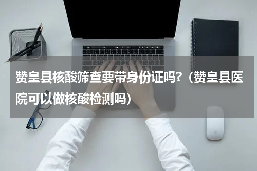 赞皇县核酸筛查要带身份证吗?（赞皇县医院可以做核酸检测吗）