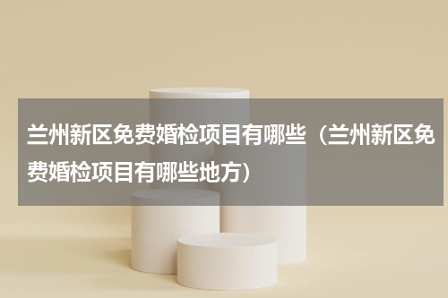 兰州新区免费婚检项目有哪些（兰州新区免费婚检项目有哪些地方）
