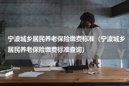 宁波城乡居民养老保险缴费标准（宁波城乡居民养老保险缴费标准查询）