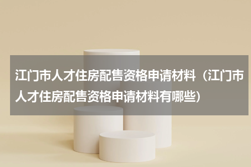 江门市人才住房配售资格申请材料（江门市人才住房配售资格申请材料有哪些）