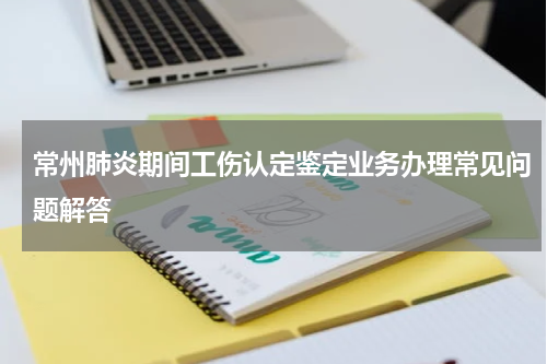 常州肺炎期间工伤认定鉴定业务办理常见问题解答