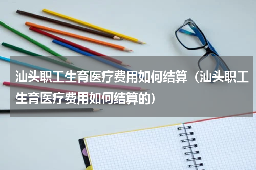 汕头职工生育医疗费用如何结算（汕头职工生育医疗费用如何结算的）