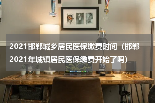 2021邯郸城乡居民医保缴费时间（邯郸2021年城镇居民医保缴费开始了吗）