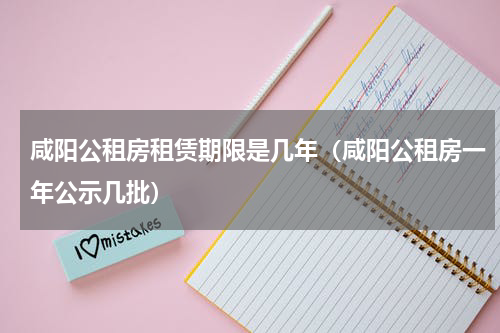 咸阳公租房租赁期限是几年（咸阳公租房一年公示几批）