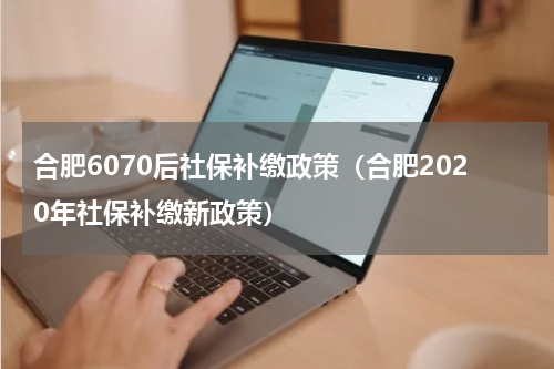 合肥6070后社保补缴政策（合肥2020年社保补缴新政策）
