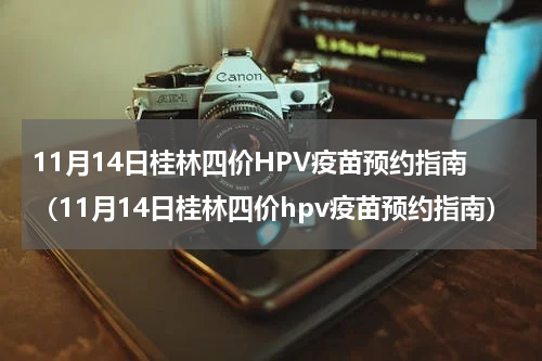 11月14日桂林四价HPV疫苗预约指南(11月14日桂林四价hpv疫苗预约指南)