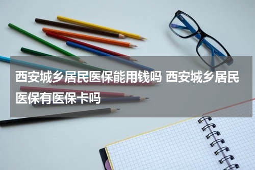 西安城乡居民医保能用钱吗 西安城乡居民医保有医保卡吗