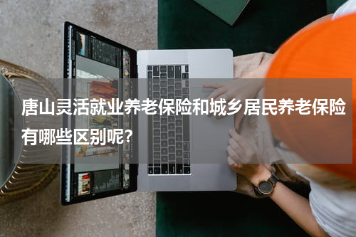 唐山灵活就业养老保险和城乡居民养老保险有哪些区别呢？