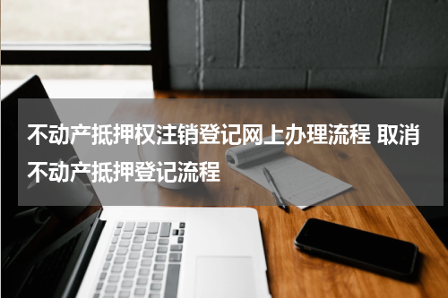 不动产抵押权注销登记网上办理流程 取消不动产抵押登记流程