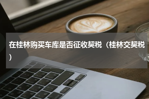 在桂林购买车库是否征收契税（桂林交契税）