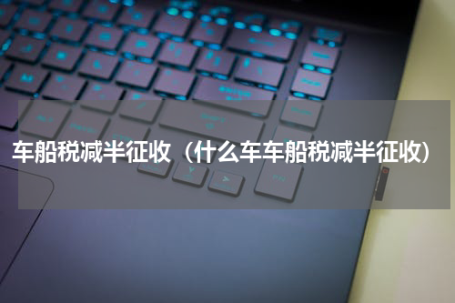 车船税减半征收（什么车车船税减半征收）