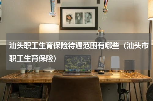 汕头职工生育保险待遇范围有哪些（汕头市职工生育保险）