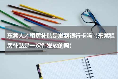 东莞人才租房补贴是发到银行卡吗(东莞租房补贴是一次性发放的吗)