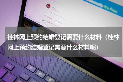 桂林网上预约结婚登记需要什么材料（桂林网上预约结婚登记需要什么材料呢）
