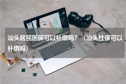 汕头居民医保可以补缴吗？（汕头社保可以补缴吗）