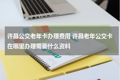 许昌公交老年卡办理费用 许昌老年公交卡在哪里办理需要什么资料