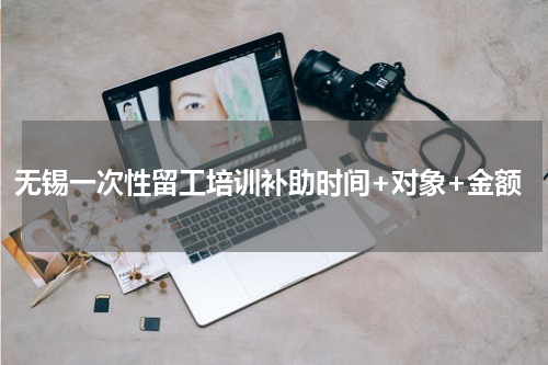 无锡一次性留工培训补助时间+对象+金额