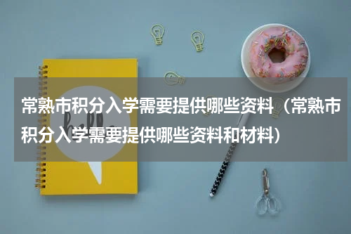 常熟市积分入学需要提供哪些资料（常熟市积分入学需要提供哪些资料和材料）