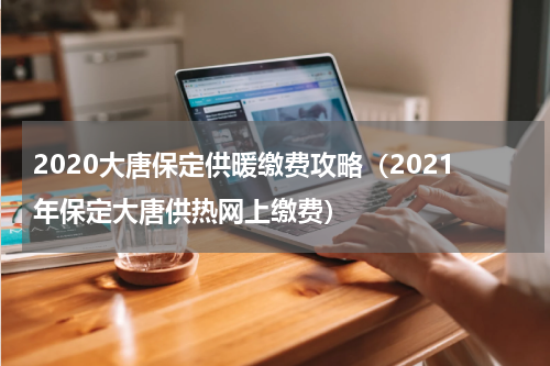 2020大唐保定供暖缴费攻略（2021年保定大唐供热网上缴费）